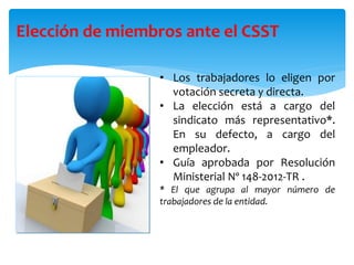 Elección de miembros ante el CSST
• Los trabajadores lo eligen por
votación secreta y directa.
• La elección está a cargo del
sindicato más representativo*.
En su defecto, a cargo del
empleador.
• Guía aprobada por Resolución
Ministerial Nº 148-2012-TR .
* El que agrupa al mayor número de
trabajadores de la entidad.
 