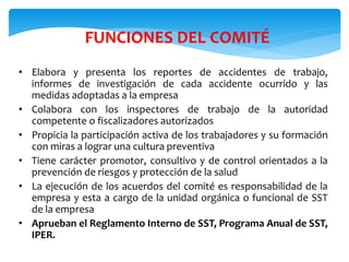 FUNCIONES DEL COMITÉ
• Elabora y presenta los reportes de accidentes de trabajo,
informes de investigación de cada accidente ocurrido y las
medidas adoptadas a la empresa
• Colabora con los inspectores de trabajo de la autoridad
competente o fiscalizadores autorizados
• Propicia la participación activa de los trabajadores y su formación
con miras a lograr una cultura preventiva
• Tiene carácter promotor, consultivo y de control orientados a la
prevención de riesgos y protección de la salud
• La ejecución de los acuerdos del comité es responsabilidad de la
empresa y esta a cargo de la unidad orgánica o funcional de SST
de la empresa
• Aprueban el Reglamento Interno de SST, Programa Anual de SST,
IPER.
 