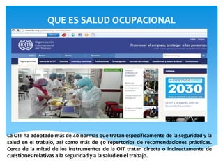 QUE ES SALUD OCUPACIONAL
La OIT ha adoptado más de 40 normas que tratan específicamente de la seguridad y la
salud en el trabajo, así como más de 40 repertorios de recomendaciones prácticas.
Cerca de la mitad de los instrumentos de la OIT tratan directa o indirectamente de
cuestiones relativas a la seguridad y a la salud en el trabajo.
 
