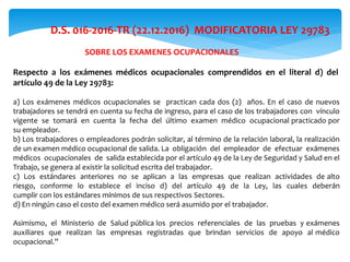 D.S. 016-2016-TR (22.12.2016) MODIFICATORIA LEY 29783
Respecto a los exámenes médicos ocupacionales comprendidos en el literal d) del
artículo 49 de la Ley 29783:
a) Los exámenes médicos ocupacionales se practican cada dos (2) años. En el caso de nuevos
trabajadores se tendrá en cuenta su fecha de ingreso, para el caso de los trabajadores con vínculo
vigente se tomará en cuenta la fecha del último examen médico ocupacional practicado por
su empleador.
b) Los trabajadores o empleadores podrán solicitar, al término de la relación laboral, la realización
de un examen médico ocupacional de salida. La obligación del empleador de efectuar exámenes
médicos ocupacionales de salida establecida por el artículo 49 de la Ley de Seguridad y Salud en el
Trabajo, se genera al existir la solicitud escrita del trabajador.
c) Los estándares anteriores no se aplican a las empresas que realizan actividades de alto
riesgo, conforme lo establece el inciso d) del artículo 49 de la Ley, las cuales deberán
cumplir con los estándares mínimos de sus respectivos Sectores.
d) En ningún caso el costo del examen médico será asumido por el trabajador.
Asimismo, el Ministerio de Salud pública los precios referenciales de las pruebas y exámenes
auxiliares que realizan las empresas registradas que brindan servicios de apoyo al médico
ocupacional.”
SOBRE LOS EXAMENES OCUPACIONALES
 