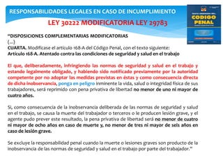 LEY 30222 MODIFICATORIA LEY 29783
“DISPOSICIONES COMPLEMENTARIAS MODIFICATORIAS
(...)
CUARTA. Modifícase el artículo 168-A del Código Penal, con el texto siguiente:
Artículo 168-A. Atentado contra las condiciones de seguridad y salud en el trabajo
El que, deliberadamente, infringiendo las normas de seguridad y salud en el trabajo y
estando legalmente obligado, y habiendo sido notificado previamente por la autoridad
competente por no adoptar las medidas previstas en éstas y como consecuencia directa
de dicha inobservancia, ponga en peligro inminente la vida, salud o integridad física de sus
trabajadores, será reprimido con pena privativa de libertad no menor de uno ni mayor de
cuatro años.
Si, como consecuencia de la inobservancia deliberada de las normas de seguridad y salud
en el trabajo, se causa la muerte del trabajador o terceros o le producen lesión grave, y el
agente pudo prever este resultado, la pena privativa de libertad será no menor de cuatro
ni mayor de ocho años en caso de muerte y, no menor de tres ni mayor de seis años en
caso de lesión grave.
Se excluye la responsabilidad penal cuando la muerte o lesiones graves son producto de la
inobservancia de las normas de seguridad y salud en el trabajo por parte del trabajador.”
RESPONSABILIDADES LEGALES EN CASO DE INCUMPLIMIENTO
 