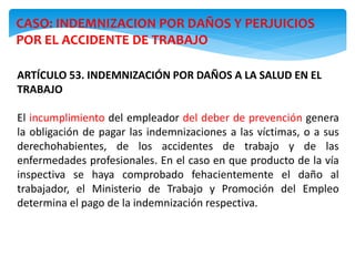 CASO: INDEMNIZACION POR DAÑOS Y PERJUICIOS
POR EL ACCIDENTE DE TRABAJO
ARTÍCULO 53. INDEMNIZACIÓN POR DAÑOS A LA SALUD EN EL
TRABAJO
El incumplimiento del empleador del deber de prevención genera
la obligación de pagar las indemnizaciones a las víctimas, o a sus
derechohabientes, de los accidentes de trabajo y de las
enfermedades profesionales. En el caso en que producto de la vía
inspectiva se haya comprobado fehacientemente el daño al
trabajador, el Ministerio de Trabajo y Promoción del Empleo
determina el pago de la indemnización respectiva.
 
