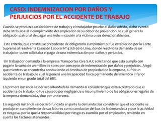 Cuando se produzca un accidente de trabajo y el trabajador pruebe el daño sufrido, dicho evento
debe atribuirse al incumplimiento del empleador de su deber de prevención, lo cual genera la
obligación patronal de pagar una indemnización a la víctima o sus derechohabientes.
Este criterio, que constituye precedente de obligatorio cumplimiento, fue establecido por la Corte
Suprema al resolver la Casación Laboral Nº 4258-2016 Lima, donde resolvió la demanda de un
trabajador quien solicitaba el pago de una indemnización por daños y perjuicios.
Un trabajador demandó a la empresa Transportes Civa S.A.C solicitando que esta cumpla con
pagarle la suma de un millón de soles por concepto de indemnización por daños y perjuicios. Alegó
que mientras se encontraba conduciendo el ómnibus de propiedad de la empresa, sufrió un
accidente de trabajo, lo cual le generó una incapacidad física permanente del miembro inferior
izquierdo en un grado total del 68%.
En primera instancia se declaró infundada la demanda al considerar que está acreditado que el
accidente de trabajo no fue causado por negligencia o incumplimiento de las obligaciones legales de
la empresa demandada, sino por un tercero.
En segunda instancia se declaró fundada en parte la demanda tras considerar que el accidente se
produjo en cumplimiento de sus labores como conductor del bus de la demandada y que la actividad
es riesgosa, por lo que la responsabilidad por riesgo es asumida por el empleador, teniendo en
cuenta los factores atenuantes.
CASO: INDEMNIZACION POR DAÑOS Y
PERJUICIOS POR EL ACCIDENTE DE TRABAJO
 