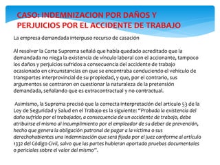 La empresa demandada interpuso recurso de casación
Al resolver la Corte Suprema señaló que había quedado acreditado que la
demandada no niega la existencia de vínculo laboral con el accionante, tampoco
los daños y perjuicios sufridos a consecuencia del accidente de trabajo
ocasionado en circunstancias en que se encontraba conduciendo el vehículo de
transportes interprovincial de su propiedad, y que, por el contrario, sus
argumentos se centraron en cuestionar la naturaleza de la pretensión
demandada, señalando que es extracontractual y no contractual.
Asimismo, la Suprema precisó que la correcta interpretación del artículo 53 de la
Ley de Seguridad y Salud en el Trabajo es la siguiente: “Probada la existencia del
daño sufrido por el trabajador, a consecuencia de un accidente de trabajo, debe
atribuirse el mismo al incumplimiento por el empleador de su deber de prevención,
hecho que genera la obligación patronal de pagar a la víctima o sus
derechohabientes una indemnización que será fijada por el juez conforme al artículo
1332 del Código Civil, salvo que las partes hubieran aportado pruebas documentales
o periciales sobre el valor del mismo”.
CASO: INDEMNIZACION POR DAÑOS Y
PERJUICIOS POR EL ACCIDENTE DE TRABAJO
 