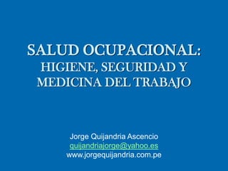 SALUD OCUPACIONAL:
HIGIENE, SEGURIDAD Y
MEDICINA DEL TRABAJO
Jorge Quijandria Ascencio
quijandriajorge@yahoo.es
www.jorgequijandria.com.pe
 