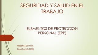 SEGURIDAD Y SALUD EN EL
TRABAJO
ELEMENTOS DE PROTECCION
PERSONAL (EPP)
PRESENTADO POR:
ELIAS RAFAEL PEREZ
 