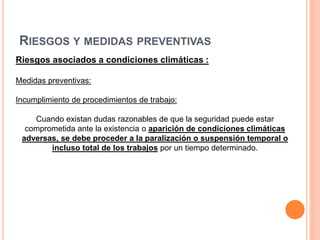 RIESGOS Y MEDIDAS PREVENTIVAS
Riesgos asociados a condiciones climáticas :
Medidas preventivas:
Incumplimiento de procedimientos de trabajo:
Cuando existan dudas razonables de que la seguridad puede estar
comprometida ante la existencia o aparición de condiciones climáticas
adversas, se debe proceder a la paralización o suspensión temporal o
incluso total de los trabajos por un tiempo determinado.
 