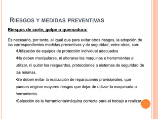 RIESGOS Y MEDIDAS PREVENTIVAS
Riesgos de corte, golpe o quemadura:
Es necesario, por tanto, al igual que para evitar otros riesgos, la adopción de
las correspondientes medidas preventivas y de seguridad, entre otras, son:
•Utilización de equipos de protección individual adecuados
•No deben manipularse, ni alterarse las maquinas o herramientas a
utilizar, ni quitar los resguardos, protecciones o sistemas de seguridad de
las mismas.
•Se deben evitar la realización de reparaciones provisionales, que
puedan originar mayores riesgos que dejar de utilizar la maquinaria o
herramienta.
•Selección de la herramienta/máquina correcta para el trabajo a realizar.
 