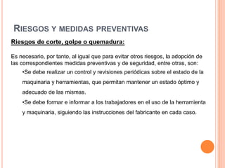 RIESGOS Y MEDIDAS PREVENTIVAS
Riesgos de corte, golpe o quemadura:
Es necesario, por tanto, al igual que para evitar otros riesgos, la adopción de
las correspondientes medidas preventivas y de seguridad, entre otras, son:
•Se debe realizar un control y revisiones periódicas sobre el estado de la
maquinaria y herramientas, que permitan mantener un estado óptimo y
adecuado de las mismas.
•Se debe formar e informar a los trabajadores en el uso de la herramienta
y maquinaria, siguiendo las instrucciones del fabricante en cada caso.
 
