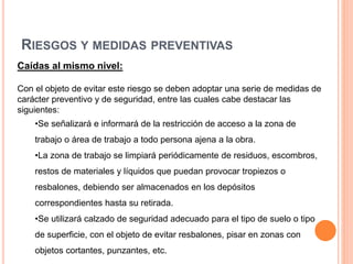 RIESGOS Y MEDIDAS PREVENTIVAS
Caídas al mismo nivel:
Con el objeto de evitar este riesgo se deben adoptar una serie de medidas de
carácter preventivo y de seguridad, entre las cuales cabe destacar las
siguientes:
•Se señalizará e informará de la restricción de acceso a la zona de
trabajo o área de trabajo a todo persona ajena a la obra.
•La zona de trabajo se limpiará periódicamente de residuos, escombros,
restos de materiales y líquidos que puedan provocar tropiezos o
resbalones, debiendo ser almacenados en los depósitos
correspondientes hasta su retirada.
•Se utilizará calzado de seguridad adecuado para el tipo de suelo o tipo
de superficie, con el objeto de evitar resbalones, pisar en zonas con
objetos cortantes, punzantes, etc.
 