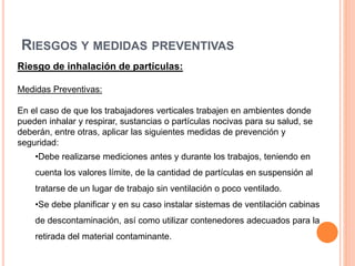 RIESGOS Y MEDIDAS PREVENTIVAS
Riesgo de inhalación de partículas:
Medidas Preventivas:
En el caso de que los trabajadores verticales trabajen en ambientes donde
pueden inhalar y respirar, sustancias o partículas nocivas para su salud, se
deberán, entre otras, aplicar las siguientes medidas de prevención y
seguridad:
•Debe realizarse mediciones antes y durante los trabajos, teniendo en
cuenta los valores límite, de la cantidad de partículas en suspensión al
tratarse de un lugar de trabajo sin ventilación o poco ventilado.
•Se debe planificar y en su caso instalar sistemas de ventilación cabinas
de descontaminación, así como utilizar contenedores adecuados para la
retirada del material contaminante.
 