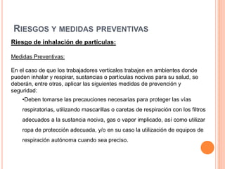 RIESGOS Y MEDIDAS PREVENTIVAS
Riesgo de inhalación de partículas:
Medidas Preventivas:
En el caso de que los trabajadores verticales trabajen en ambientes donde
pueden inhalar y respirar, sustancias o partículas nocivas para su salud, se
deberán, entre otras, aplicar las siguientes medidas de prevención y
seguridad:
•Deben tomarse las precauciones necesarias para proteger las vías
respiratorias, utilizando mascarillas o caretas de respiración con los filtros
adecuados a la sustancia nociva, gas o vapor implicado, así como utilizar
ropa de protección adecuada, y/o en su caso la utilización de equipos de
respiración autónoma cuando sea preciso.
 