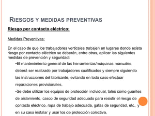 RIESGOS Y MEDIDAS PREVENTIVAS
Riesgo por contacto eléctrico:
Medidas Preventivas:
En el caso de que los trabajadores verticales trabajen en lugares donde exista
riesgo por contacto eléctrico se deberán, entre otras, aplicar las siguientes
medidas de prevención y seguridad:
•El mantenimiento general de las herramientas/máquinas manuales
deberá ser realizado por trabajadores cualificados y siempre siguiendo
las instrucciones del fabricante, evitando en todo caso efectuar
reparaciones provisionales.
•Se debe utilizar los equipos de protección individual, tales como guantes
de aislamiento, casco de seguridad adecuado para resistir el riesgo de
contacto eléctrico, ropa de trabajo adecuada, gafas de seguridad, etc., y
en su caso instalar y usar los de protección colectiva.
 