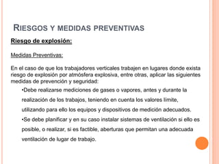 RIESGOS Y MEDIDAS PREVENTIVAS
Riesgo de explosión:
Medidas Preventivas:
En el caso de que los trabajadores verticales trabajen en lugares donde exista
riesgo de explosión por atmósfera explosiva, entre otras, aplicar las siguientes
medidas de prevención y seguridad:
•Debe realizarse mediciones de gases o vapores, antes y durante la
realización de los trabajos, teniendo en cuenta los valores límite,
utilizando para ello los equipos y dispositivos de medición adecuados.
•Se debe planificar y en su caso instalar sistemas de ventilación si ello es
posible, o realizar, si es factible, aberturas que permitan una adecuada
ventilación de lugar de trabajo.
 