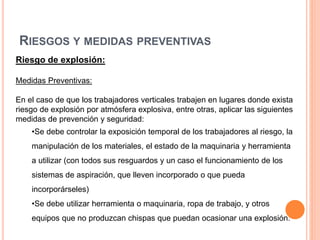 RIESGOS Y MEDIDAS PREVENTIVAS
Riesgo de explosión:
Medidas Preventivas:
En el caso de que los trabajadores verticales trabajen en lugares donde exista
riesgo de explosión por atmósfera explosiva, entre otras, aplicar las siguientes
medidas de prevención y seguridad:
•Se debe controlar la exposición temporal de los trabajadores al riesgo, la
manipulación de los materiales, el estado de la maquinaria y herramienta
a utilizar (con todos sus resguardos y un caso el funcionamiento de los
sistemas de aspiración, que lleven incorporado o que pueda
incorporárseles)
•Se debe utilizar herramienta o maquinaria, ropa de trabajo, y otros
equipos que no produzcan chispas que puedan ocasionar una explosión.
 