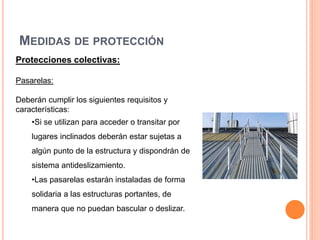 MEDIDAS DE PROTECCIÓN
Protecciones colectivas:
Pasarelas:
Deberán cumplir los siguientes requisitos y
características:
•Si se utilizan para acceder o transitar por
lugares inclinados deberán estar sujetas a
algún punto de la estructura y dispondrán de
sistema antideslizamiento.
•Las pasarelas estarán instaladas de forma
solidaria a las estructuras portantes, de
manera que no puedan bascular o deslizar.
 