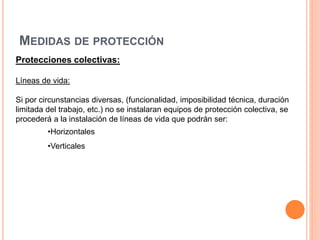 MEDIDAS DE PROTECCIÓN
Protecciones colectivas:
Líneas de vida:
Si por circunstancias diversas, (funcionalidad, imposibilidad técnica, duración
limitada del trabajo, etc.) no se instalaran equipos de protección colectiva, se
procederá a la instalación de líneas de vida que podrán ser:
•Horizontales
•Verticales
 