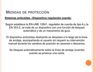 MEDIDAS DE PROTECCIÓN
Sistemas anticaidas –Dispositivo regulación cuerda:
Según establece la EN-UNE 12841, regulador de cuerda de tipo A y la
EN 353-2, se trata de un dispositivo con una función de bloqueo
automático y de un mecanismo de guía.
El dispositivo anticaídas deslizante se desplaza a lo largo de la línea
de anclaje, acompañando al usuario sin requerir su intervención
manual durante los cambios de posición en ascenso o descenso.
Se bloquea automáticamente sobre la línea de anclaje (cuerda)
cuando se produce una caída.
 