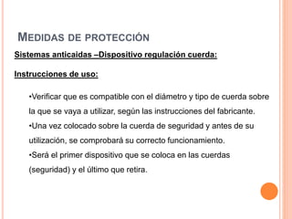 MEDIDAS DE PROTECCIÓN
Sistemas anticaidas –Dispositivo regulación cuerda:
Instrucciones de uso:
•Verificar que es compatible con el diámetro y tipo de cuerda sobre
la que se vaya a utilizar, según las instrucciones del fabricante.
•Una vez colocado sobre la cuerda de seguridad y antes de su
utilización, se comprobará su correcto funcionamiento.
•Será el primer dispositivo que se coloca en las cuerdas
(seguridad) y el último que retira.
 