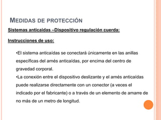 MEDIDAS DE PROTECCIÓN
Sistemas anticaidas –Dispositivo regulación cuerda:
Instrucciones de uso:
•El sistema anticaídas se conectará únicamente en las anillas
específicas del arnés anticaídas, por encima del centro de
gravedad corporal.
•La conexión entre el dispositivo deslizante y el arnés anticaídas
puede realizarse directamente con un conector (a veces el
indicado por el fabricante) o a través de un elemento de amarre de
no más de un metro de longitud.
 