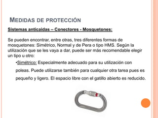 MEDIDAS DE PROTECCIÓN
Sistemas anticaidas – Conectores - Mosquetones:
Se pueden encontrar, entre otras, tres diferentes formas de
mosquetones: Simétrico, Normal y de Pera o tipo HMS. Según la
utilización que se les vaya a dar, puede ser más recomendable elegir
un tipo u otro:
•Simétrico: Especialmente adecuado para su utilización con
poleas. Puede utilizarse también para cualquier otra tarea pues es
pequeño y ligero. El espacio libre con el gatillo abierto es reducido.
 