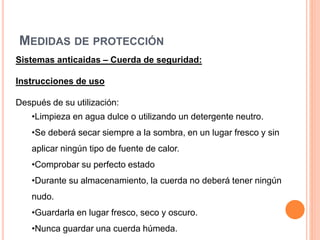 MEDIDAS DE PROTECCIÓN
Sistemas anticaidas – Cuerda de seguridad:
Instrucciones de uso
Después de su utilización:
•Limpieza en agua dulce o utilizando un detergente neutro.
•Se deberá secar siempre a la sombra, en un lugar fresco y sin
aplicar ningún tipo de fuente de calor.
•Comprobar su perfecto estado
•Durante su almacenamiento, la cuerda no deberá tener ningún
nudo.
•Guardarla en lugar fresco, seco y oscuro.
•Nunca guardar una cuerda húmeda.
 