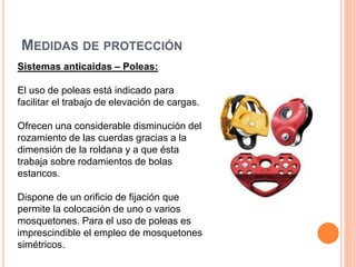 MEDIDAS DE PROTECCIÓN
Sistemas anticaidas – Poleas:
El uso de poleas está indicado para
facilitar el trabajo de elevación de cargas.
Ofrecen una considerable disminución del
rozamiento de las cuerdas gracias a la
dimensión de la roldana y a que ésta
trabaja sobre rodamientos de bolas
estancos.
Dispone de un orificio de fijación que
permite la colocación de uno o varios
mosquetones. Para el uso de poleas es
imprescindible el empleo de mosquetones
simétricos.
 