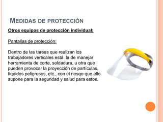 MEDIDAS DE PROTECCIÓN
Otros equipos de protección individual:
Pantallas de protección:
Dentro de las tareas que realizan los
trabajadores verticales está la de manejar
herramienta de corte, soldadura, u otra que
pueden provocar la proyección de partículas,
líquidos peligrosos, etc., con el riesgo que ello
supone para la seguridad y salud para estos.
 