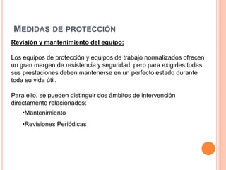 MEDIDAS DE PROTECCIÓN
Revisión y mantenimiento del equipo:
Los equipos de protección y equipos de trabajo normalizados ofrecen
un gran margen de resistencia y seguridad, pero para exigirles todas
sus prestaciones deben mantenerse en un perfecto estado durante
toda su vida útil.
Para ello, se pueden distinguir dos ámbitos de intervención
directamente relacionados:
•Mantenimiento
•Revisiones Periódicas
 