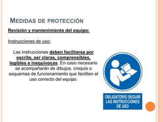 MEDIDAS DE PROTECCIÓN
Revisión y mantenimiento del equipo:
Instrucciones de uso:
Las instrucciones deben facilitarse por
escrito, ser claras, comprensibles,
legibles e inequívocas. En caso necesario
se acompañarán de dibujos, croquis o
esquemas de funcionamiento que faciliten el
uso correcto del equipo.
 
