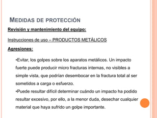 MEDIDAS DE PROTECCIÓN
Revisión y mantenimiento del equipo:
Instrucciones de uso – PRODUCTOS METÁLICOS
Agresiones:
•Evitar, los golpes sobre los aparatos metálicos. Un impacto
fuerte puede producir micro fracturas internas, no visibles a
simple vista, que podrían desembocar en la fractura total al ser
sometidos a carga o esfuerzo.
•Puede resultar difícil determinar cuándo un impacto ha podido
resultar excesivo, por ello, a la menor duda, desechar cualquier
material que haya sufrido un golpe importante.
 