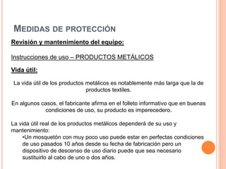 MEDIDAS DE PROTECCIÓN
Revisión y mantenimiento del equipo:
Instrucciones de uso – PRODUCTOS METÁLICOS
Vida útil:
La vida útil de los productos metálicos es notablemente más larga que la de
productos textiles.
En algunos casos, el fabricante afirma en el folleto informativo que en buenas
condiciones de uso, su producto es imperecedero.
La vida útil real de los productos metálicos dependerá de su uso y
mantenimiento:
•Un mosquetón con muy poco uso puede estar en perfectas condiciones
de uso pasados 10 años desde su fecha de fabricación pero un
dispositivo de descenso de uso diario puede que sea necesario
sustituirlo al cabo de uno o dos años.
 