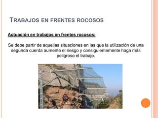 TRABAJOS EN FRENTES ROCOSOS
Actuación en trabajos en frentes rocosos:
Se debe partir de aquellas situaciones en las que la utilización de una
segunda cuerda aumente el riesgo y consiguientemente haga más
peligroso el trabajo.
 