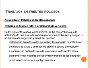 TRABAJOS EN FRENTES ROCOSOS
Actuación en trabajos en frentes rocosos:
Trabajos en taludes total o prácticamente verticales
En los siguientes casos, como mínimo, se ha comprobado que la
utilización de una segunda cuerda genera más problemas y riesgos, y
no aumenta la seguridad y salud del operario.
•Interacción entre los rollos de malla y las cuerdas: La instalación
de mallas de cable y de redes de alambre para la protección y
estabilización de taludes puede provocar enredos entre estos
elementos y las cuerdas de seguridad y trabajo de los operarios,
ocasionando situaciones peligrosas ellos.
 