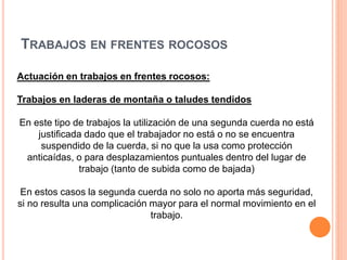 TRABAJOS EN FRENTES ROCOSOS
Actuación en trabajos en frentes rocosos:
Trabajos en laderas de montaña o taludes tendidos
En este tipo de trabajos la utilización de una segunda cuerda no está
justificada dado que el trabajador no está o no se encuentra
suspendido de la cuerda, si no que la usa como protección
anticaídas, o para desplazamientos puntuales dentro del lugar de
trabajo (tanto de subida como de bajada)
En estos casos la segunda cuerda no solo no aporta más seguridad,
si no resulta una complicación mayor para el normal movimiento en el
trabajo.
 