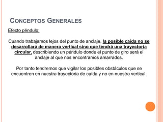 CONCEPTOS GENERALES
Efecto péndulo:
Cuando trabajamos lejos del punto de anclaje, la posible caída no se
desarrollará de manera vertical sino que tendrá una trayectoria
circular, describiendo un péndulo donde el punto de giro será el
anclaje al que nos encontramos amarrados.
Por tanto tendremos que vigilar los posibles obstáculos que se
encuentren en nuestra trayectoria de caída y no en nuestra vertical.
 