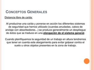 CONCEPTOS GENERALES
Distancia libre de caída:
Al producirse una caída y ponerse en acción los diferentes sistemas
de seguridad que hemos utilizado (cuerdas anudadas, cabos de
anclaje con absorbedores...) se produce generalmente un despliegue
de éstos que se traduce en una elongación de el sistema general.
Cuando planifiquemos la seguridad de un trabajo en altura tendremos
que tener en cuenta este alargamiento para evitar golpear contra el
suelo u otros objetos presentes en la zona de trabajo.
 