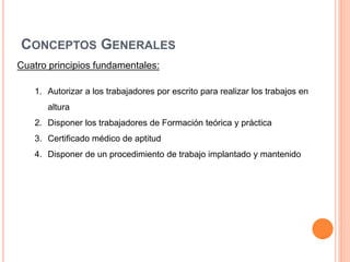 CONCEPTOS GENERALES
Cuatro principios fundamentales:
1. Autorizar a los trabajadores por escrito para realizar los trabajos en
altura
2. Disponer los trabajadores de Formación teórica y práctica
3. Certificado médico de aptitud
4. Disponer de un procedimiento de trabajo implantado y mantenido
 