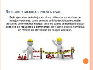 RIESGOS Y MEDIDAS PREVENTIVAS
En la ejecución de trabajos en altura utilizando las técnicas de
trabajos verticales, como en otras actividades laborales, están
presentes determinados riesgos, ante los cuales es necesario actuar
al objeto de reducirlos o eliminarlos, tal y como exige la normativa
en materia de prevención de riesgos laborales.
 