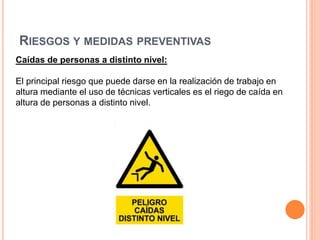 RIESGOS Y MEDIDAS PREVENTIVAS
Caídas de personas a distinto nivel:
El principal riesgo que puede darse en la realización de trabajo en
altura mediante el uso de técnicas verticales es el riego de caída en
altura de personas a distinto nivel.
 