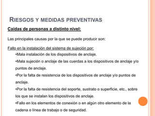 RIESGOS Y MEDIDAS PREVENTIVAS
Caídas de personas a distinto nivel:
Las principales causas por la que se puede producir son:
Fallo en la instalación del sistema de sujeción por:
•Mala instalación de los dispositivos de anclaje.
•Mala sujeción o anclaje de las cuerdas a los dispositivos de anclaje y/o
puntos de anclaje.
•Por la falta de resistencia de los dispositivos de anclaje y/o puntos de
anclaje.
•Por la falta de resistencia del soporte, sustrato o superficie, etc., sobre
los que se instalan los dispositivos de anclaje.
•Fallo en los elementos de conexión o en algún otro elemento de la
cadena o línea de trabajo o de seguridad.
 