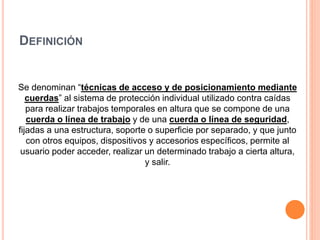 DEFINICIÓN
Se denominan “técnicas de acceso y de posicionamiento mediante
cuerdas” al sistema de protección individual utilizado contra caídas
para realizar trabajos temporales en altura que se compone de una
cuerda o línea de trabajo y de una cuerda o línea de seguridad,
fijadas a una estructura, soporte o superficie por separado, y que junto
con otros equipos, dispositivos y accesorios específicos, permite al
usuario poder acceder, realizar un determinado trabajo a cierta altura,
y salir.
 