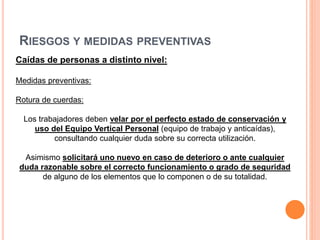 RIESGOS Y MEDIDAS PREVENTIVAS
Caídas de personas a distinto nivel:
Medidas preventivas:
Rotura de cuerdas:
Los trabajadores deben velar por el perfecto estado de conservación y
uso del Equipo Vertical Personal (equipo de trabajo y anticaídas),
consultando cualquier duda sobre su correcta utilización.
Asimismo solicitará uno nuevo en caso de deterioro o ante cualquier
duda razonable sobre el correcto funcionamiento o grado de seguridad
de alguno de los elementos que lo componen o de su totalidad.
 