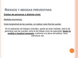 RIESGOS Y MEDIDAS PREVENTIVAS
Caídas de personas a distinto nivel:
Medidas preventivas:
Corte longitudinal de las cuerdas, no realizar nudo final de cuerda:
En la realización de trabajos verticales, aparte de otras medidas, ésta la de
garantizar que las cuerdas, tanto la de trabajo como de seguridad, tienen la
medida o longitud necesaria, conforme a la altura del edificio, nave,
estructura, etc.
 