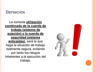 DEFINICIÓN
La correcta utilización
combinada de la cuerda de
trabajo (sistema de
sujeción) y la cuerda de
seguridad (sistema
anticaídas), será la que
haga la situación de trabajo
realmente segura, evitando
por tanto los riesgos
inherentes a la ejecución del
trabajo.
 
