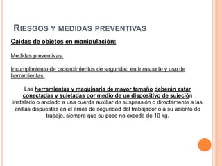 RIESGOS Y MEDIDAS PREVENTIVAS
Caídas de objetos en manipulación:
Medidas preventivas:
Incumplimiento de procedimientos de seguridad en transporte y uso de
herramientas:
Las herramientas y maquinaria de mayor tamaño deberán estar
conectadas y sujetadas por medio de un dispositivo de sujeción
instalado o anclado a una cuerda auxiliar de suspensión o directamente a las
anillas dispuestas en el arnés de seguridad del trabajador o a su asiento de
trabajo, siempre que su peso no exceda de 10 kg.
 