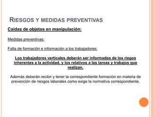 RIESGOS Y MEDIDAS PREVENTIVAS
Caídas de objetos en manipulación:
Medidas preventivas:
Falta de formación e información a los trabajadores:
Los trabajadores verticales deberán ser informados de los riegos
inherentes a la actividad, y los relativos a las tareas y trabajos que
realizan.
Además deberán recibir y tener la correspondiente formación en materia de
prevención de riesgos laborales como exige la normativa correspondiente.
 