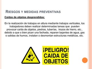 RIESGOS Y MEDIDAS PREVENTIVAS
Caídas de objetos desprendidos:
En la realización de trabajos en altura mediante trabajos verticales, los
trabajadores deben realizar determinadas tareas que pueden
provocar caída de objetos, piedras, tuberías, trozos de hierro, etc.,
debido a que o bien pican una fachada, reparan bajantes de agua, gas
o salidas de humos, instalan o desmontan estructuras metálicas, etc.
 