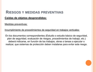 RIESGOS Y MEDIDAS PREVENTIVAS
Caídas de objetos desprendidos:
Medidas preventivas:
Incumplimiento de procedimientos de seguridad en trabajos verticales:
En los documentos correspondientes (Estudio o estudio básico de seguridad,
plan de seguridad, evaluación de riesgos, procedimientos de trabajo, etc.)
deberá indicarse, en función de los trabajos, obras o tareas a ejecutar o
realizar, que sistemas de protección deben instalarse para evitar este riesgo.
 
