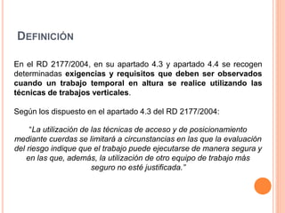 DEFINICIÓN
En el RD 2177/2004, en su apartado 4.3 y apartado 4.4 se recogen
determinadas exigencias y requisitos que deben ser observados
cuando un trabajo temporal en altura se realice utilizando las
técnicas de trabajos verticales.
Según los dispuesto en el apartado 4.3 del RD 2177/2004:
“La utilización de las técnicas de acceso y de posicionamiento
mediante cuerdas se limitará a circunstancias en las que la evaluación
del riesgo indique que el trabajo puede ejecutarse de manera segura y
en las que, además, la utilización de otro equipo de trabajo más
seguro no esté justificada.”
 